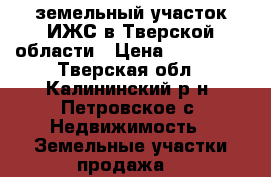земельный участок ИЖС в Тверской области › Цена ­ 850 000 - Тверская обл., Калининский р-н, Петровское с. Недвижимость » Земельные участки продажа   